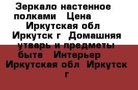 Зеркало настенное c полками › Цена ­ 400 - Иркутская обл., Иркутск г. Домашняя утварь и предметы быта » Интерьер   . Иркутская обл.,Иркутск г.